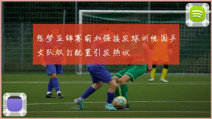 陈梦亚锦赛前加强接发球训练国乒女队双打配置引发热议