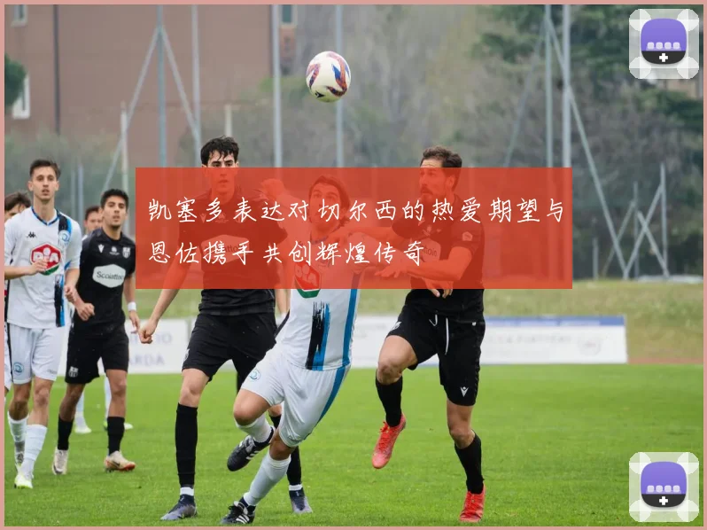 凯塞多表达对切尔西的热爱期望与恩佐携手共创辉煌传奇