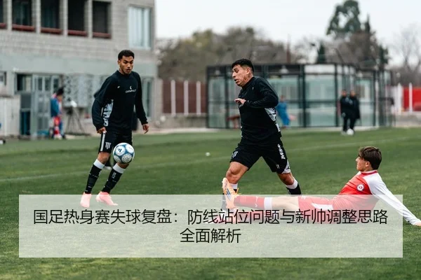 国足热身赛失球复盘：防线站位问题与新帅调整思路全面解析