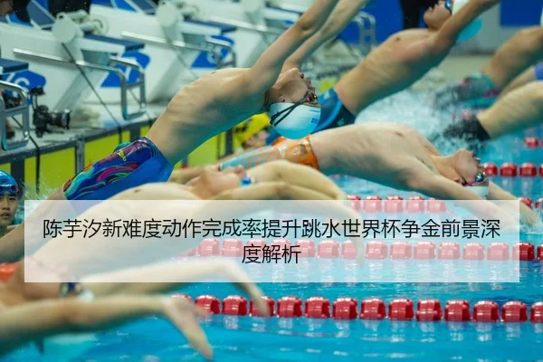 陈芋汐新难度动作完成率提升跳水世界杯争金前景深度解析